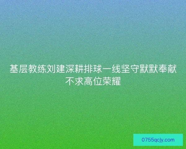 基层教练刘建深耕排球一线坚守默默奉献不求高位荣耀